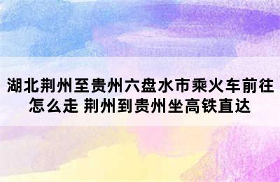 湖北荆州至贵州六盘水市乘火车前往怎么走 荆州到贵州坐高铁直达